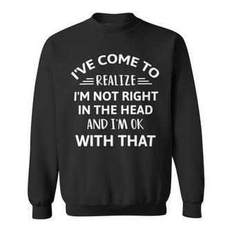 Ive Come To Realize Im Not Right In The Head And Im Ok Sweatshirt | Favorety