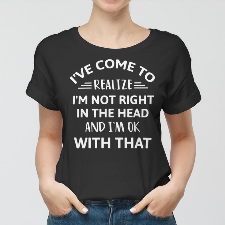 Ive Come To Realize Im Not Right In The Head And Im Ok Women T-shirt